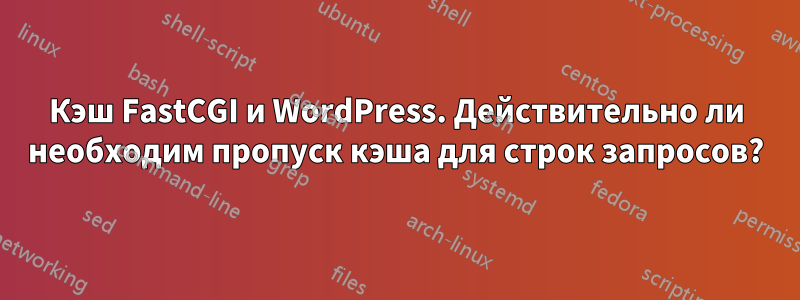 Кэш FastCGI и WordPress. Действительно ли необходим пропуск кэша для строк запросов?