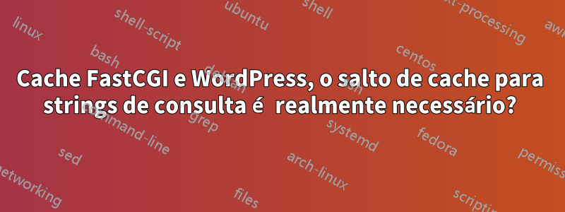 Cache FastCGI e WordPress, o salto de cache para strings de consulta é realmente necessário?