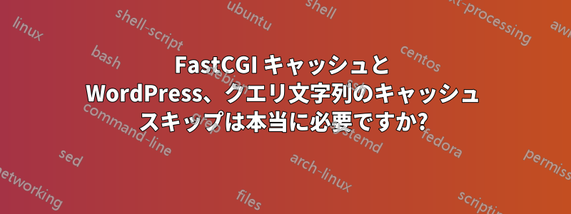 FastCGI キャッシュと WordPress、クエリ文字列のキャッシュ スキップは本当に必要ですか?