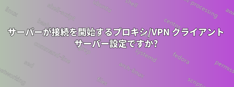 サーバーが接続を開始するプロキシ/VPN クライアント サーバー設定ですか?