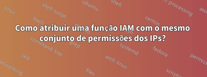 Como atribuir uma função IAM com o mesmo conjunto de permissões dos IPs?