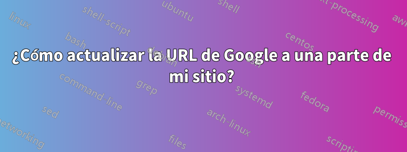 ¿Cómo actualizar la URL de Google a una parte de mi sitio?