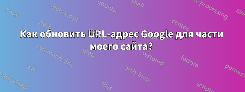 Как обновить URL-адрес Google для части моего сайта?