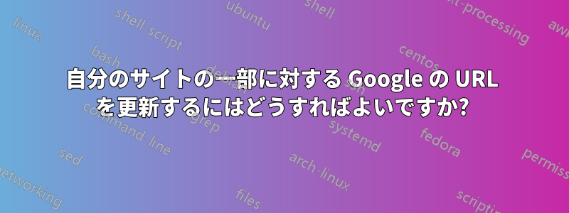 自分のサイトの一部に対する Google の URL を更新するにはどうすればよいですか?