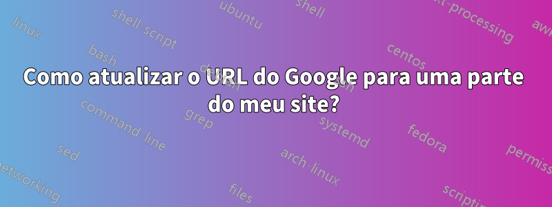 Como atualizar o URL do Google para uma parte do meu site?