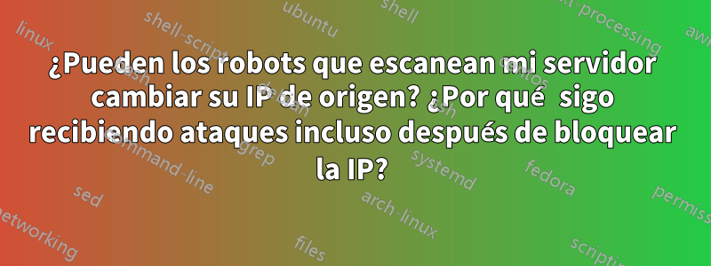 ¿Pueden los robots que escanean mi servidor cambiar su IP de origen? ¿Por qué sigo recibiendo ataques incluso después de bloquear la IP?