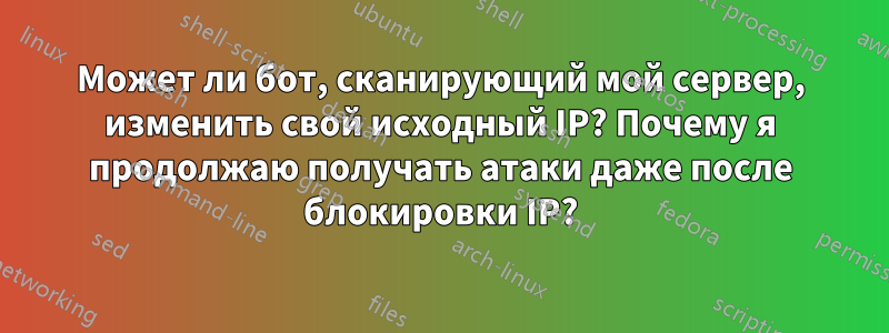 Может ли бот, сканирующий мой сервер, изменить свой исходный IP? Почему я продолжаю получать атаки даже после блокировки IP?