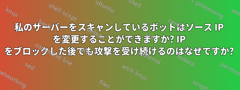 私のサーバーをスキャンしているボットはソース IP を変更することができますか? IP をブロックした後でも攻撃を受け続けるのはなぜですか?