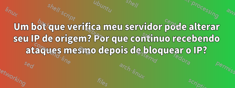 Um bot que verifica meu servidor pode alterar seu IP de origem? Por que continuo recebendo ataques mesmo depois de bloquear o IP?