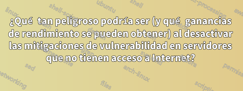 ¿Qué tan peligroso podría ser (y qué ganancias de rendimiento se pueden obtener) al desactivar las mitigaciones de vulnerabilidad en servidores que no tienen acceso a Internet?