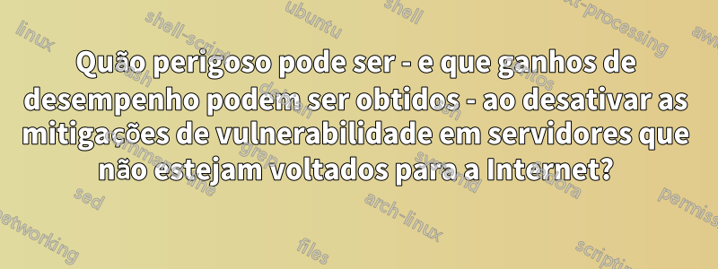 Quão perigoso pode ser - e que ganhos de desempenho podem ser obtidos - ao desativar as mitigações de vulnerabilidade em servidores que não estejam voltados para a Internet?