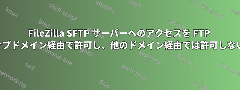 FileZilla SFTP サーバーへのアクセスを FTP サブドメイン経由で許可し、他のドメイン経由では許可しない