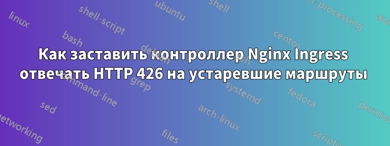 Как заставить контроллер Nginx Ingress отвечать HTTP 426 на устаревшие маршруты