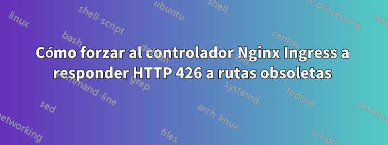 Cómo forzar al controlador Nginx Ingress a responder HTTP 426 a rutas obsoletas