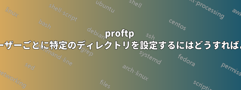 proftp で異なるユーザーごとに特定のディレクトリを設定するにはどうすればよいですか?