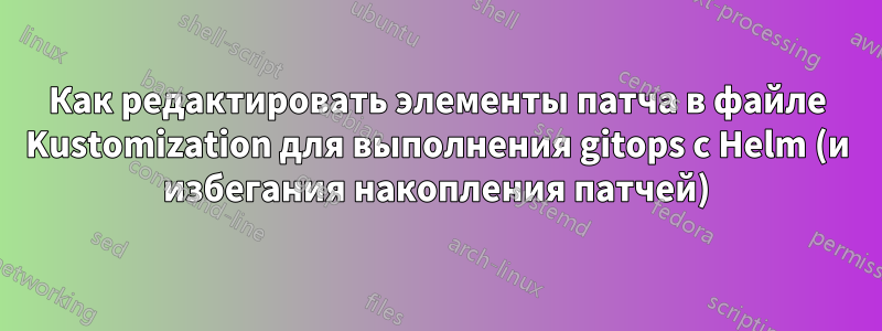 Как редактировать элементы патча в файле Kustomization для выполнения gitops с Helm (и избегания накопления патчей)