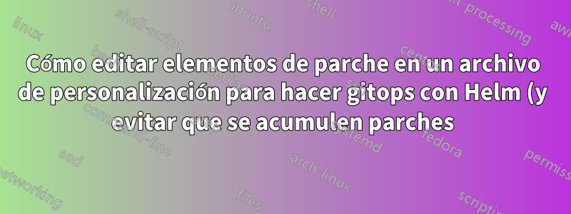 Cómo editar elementos de parche en un archivo de personalización para hacer gitops con Helm (y evitar que se acumulen parches)