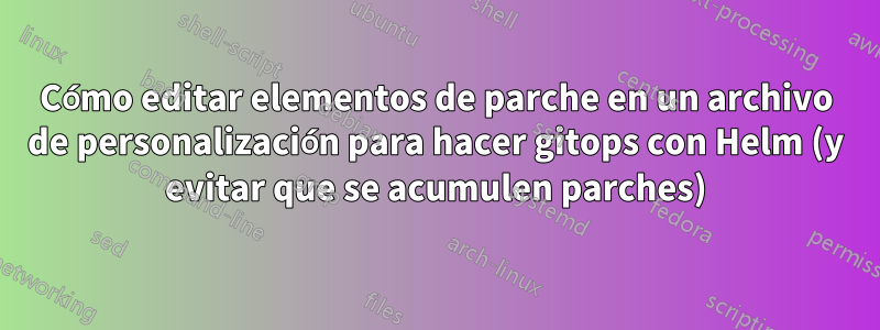 Cómo editar elementos de parche en un archivo de personalización para hacer gitops con Helm (y evitar que se acumulen parches)