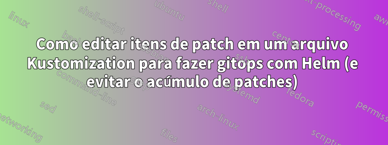 Como editar itens de patch em um arquivo Kustomization para fazer gitops com Helm (e evitar o acúmulo de patches)