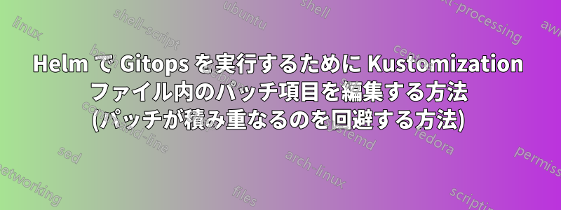 Helm で Gitops を実行するために Kustomization ファイル内のパッチ項目を編集する方法 (パッチが積み重なるのを回避する方法)