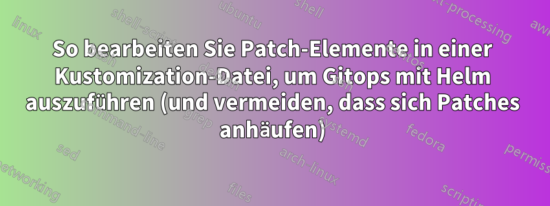 So bearbeiten Sie Patch-Elemente in einer Kustomization-Datei, um Gitops mit Helm auszuführen (und vermeiden, dass sich Patches anhäufen)