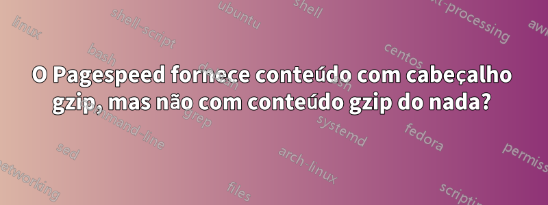 O Pagespeed fornece conteúdo com cabeçalho gzip, mas não com conteúdo gzip do nada?