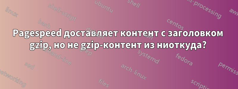 Pagespeed доставляет контент с заголовком gzip, но не gzip-контент из ниоткуда?