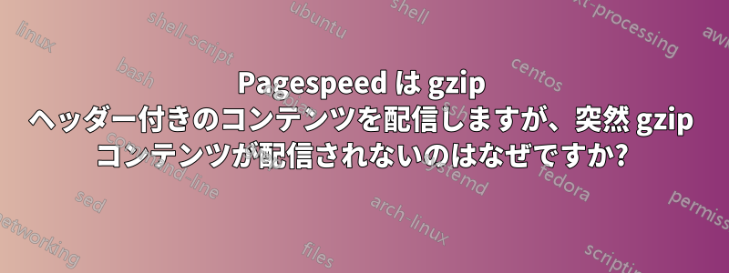 Pagespeed は gzip ヘッダー付きのコンテンツを配信しますが、突然 gzip コンテンツが配信されないのはなぜですか?