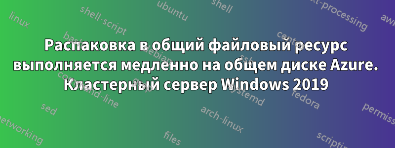 Распаковка в общий файловый ресурс выполняется медленно на общем диске Azure. Кластерный сервер Windows 2019