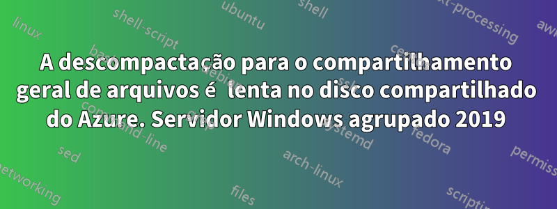 A descompactação para o compartilhamento geral de arquivos é lenta no disco compartilhado do Azure. Servidor Windows agrupado 2019