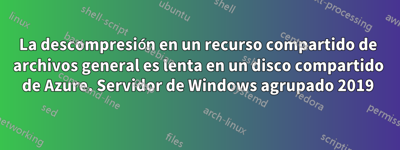 La descompresión en un recurso compartido de archivos general es lenta en un disco compartido de Azure. Servidor de Windows agrupado 2019