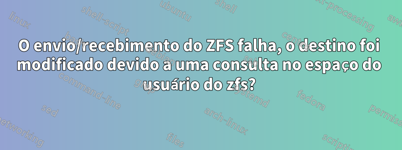 O envio/recebimento do ZFS falha, o destino foi modificado devido a uma consulta no espaço do usuário do zfs?