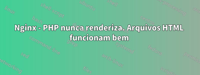 Nginx - PHP nunca renderiza. Arquivos HTML funcionam bem