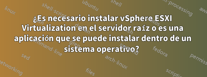 ¿Es necesario instalar vSphere ESXI Virtualization en el servidor raíz o es una aplicación que se puede instalar dentro de un sistema operativo? 