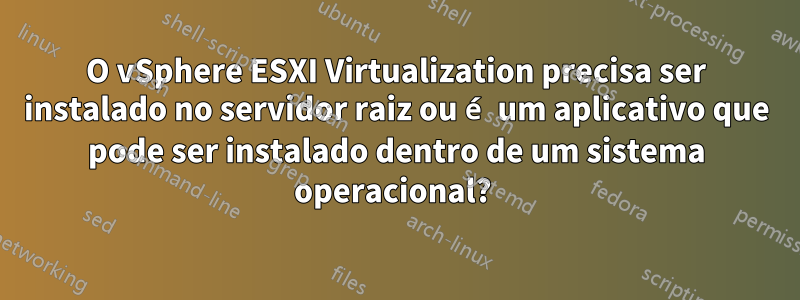 O vSphere ESXI Virtualization precisa ser instalado no servidor raiz ou é um aplicativo que pode ser instalado dentro de um sistema operacional? 