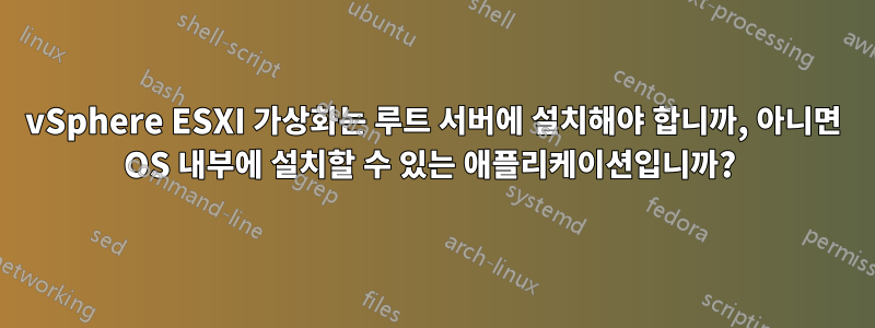 vSphere ESXI 가상화는 루트 서버에 설치해야 합니까, 아니면 OS 내부에 설치할 수 있는 애플리케이션입니까? 