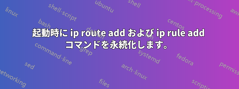 起動時に ip route add および ip rule add コマンドを永続化します。