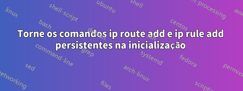 Torne os comandos ip route add e ip rule add persistentes na inicialização