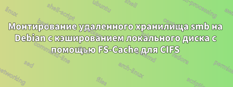 Монтирование удаленного хранилища smb на Debian с кэшированием локального диска с помощью FS-Cache для CIFS