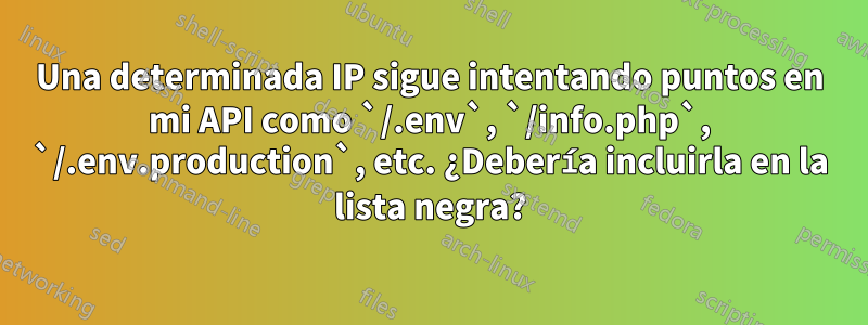 Una determinada IP sigue intentando puntos en mi API como `/.env`, `/info.php`, `/.env.production`, etc. ¿Debería incluirla en la lista negra?