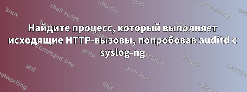 Найдите процесс, который выполняет исходящие HTTP-вызовы, попробовав auditd с syslog-ng