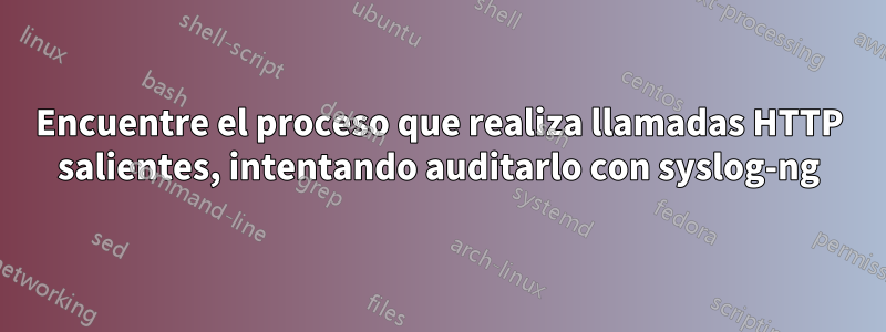 Encuentre el proceso que realiza llamadas HTTP salientes, intentando auditarlo con syslog-ng