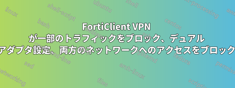 FortiClient VPN が一部のトラフィックをブロック、デュアル アダプタ設定、両方のネットワークへのアクセスをブロック