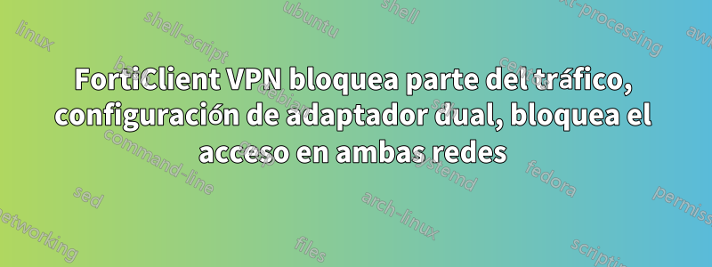 FortiClient VPN bloquea parte del tráfico, configuración de adaptador dual, bloquea el acceso en ambas redes