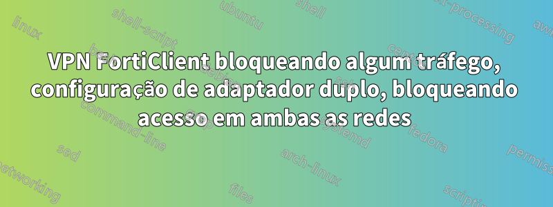 VPN FortiClient bloqueando algum tráfego, configuração de adaptador duplo, bloqueando acesso em ambas as redes