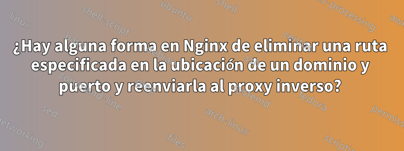 ¿Hay alguna forma en Nginx de eliminar una ruta especificada en la ubicación de un dominio y puerto y reenviarla al proxy inverso?