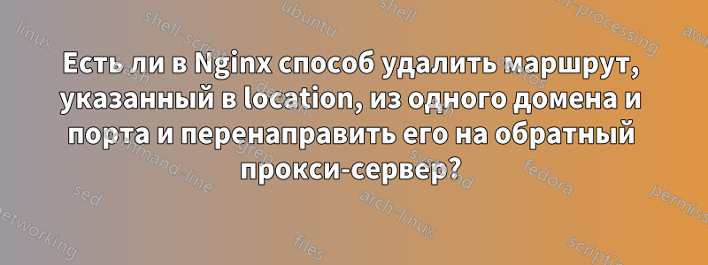 Есть ли в Nginx способ удалить маршрут, указанный в location, из одного домена и порта и перенаправить его на обратный прокси-сервер?