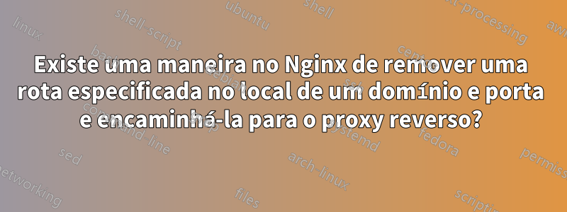 Existe uma maneira no Nginx de remover uma rota especificada no local de um domínio e porta e encaminhá-la para o proxy reverso?