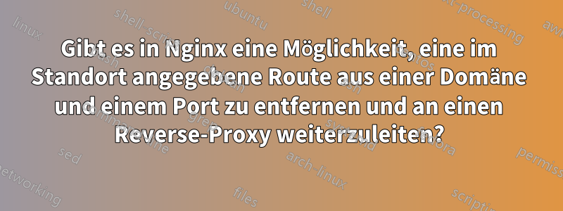 Gibt es in Nginx eine Möglichkeit, eine im Standort angegebene Route aus einer Domäne und einem Port zu entfernen und an einen Reverse-Proxy weiterzuleiten?