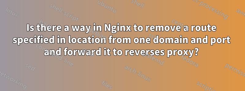 Is there a way in Nginx to remove a route specified in location from one domain and port and forward it to reverses proxy?